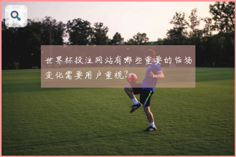 世界杯投注网站有哪些重要的临场变化需要用户重视？